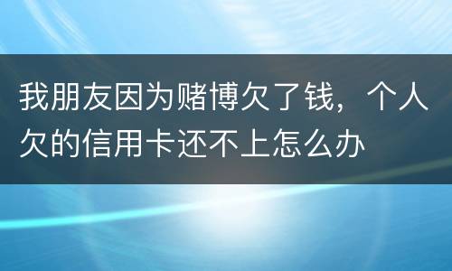我朋友因为赌博欠了钱，个人欠的信用卡还不上怎么办