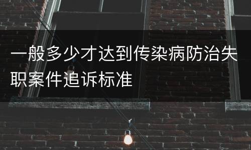 一般多少才达到传染病防治失职案件追诉标准