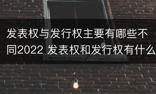 发表权与发行权主要有哪些不同2022 发表权和发行权有什么区别