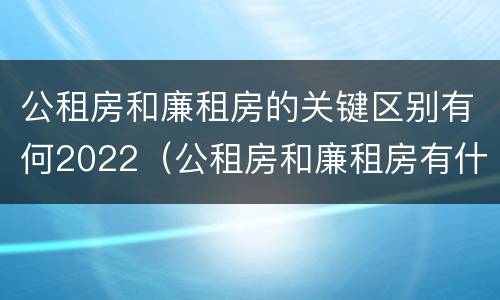 公租房和廉租房的关键区别有何2022（公租房和廉租房有什么不同?）