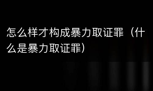 怎么样才构成暴力取证罪（什么是暴力取证罪）