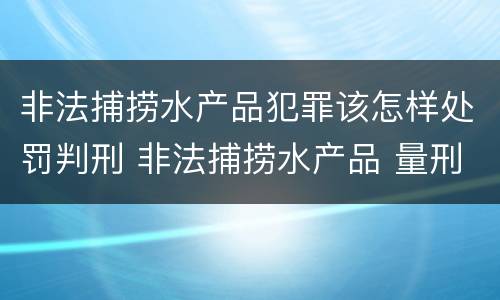 非法捕捞水产品犯罪该怎样处罚判刑 非法捕捞水产品 量刑