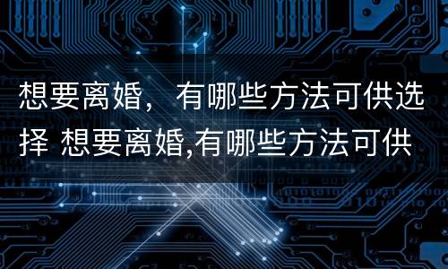 想要离婚，有哪些方法可供选择 想要离婚,有哪些方法可供选择呢