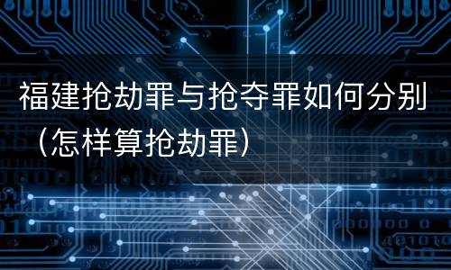 福建抢劫罪与抢夺罪如何分别（怎样算抢劫罪）