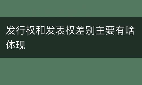 发行权和发表权差别主要有啥体现