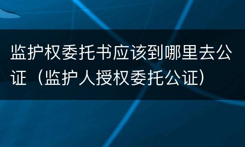监护权委托书应该到哪里去公证（监护人授权委托公证）