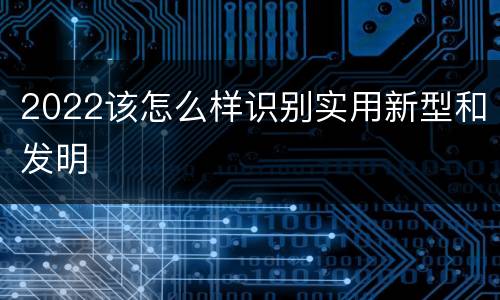 2022该怎么样识别实用新型和发明