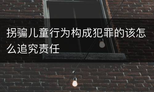 拐骗儿童行为构成犯罪的该怎么追究责任
