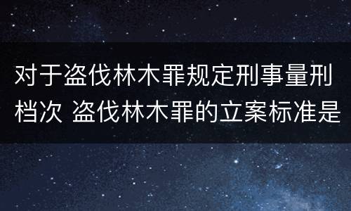 对于盗伐林木罪规定刑事量刑档次 盗伐林木罪的立案标准是