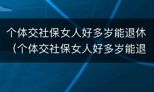 个体交社保女人好多岁能退休（个体交社保女人好多岁能退休啊）