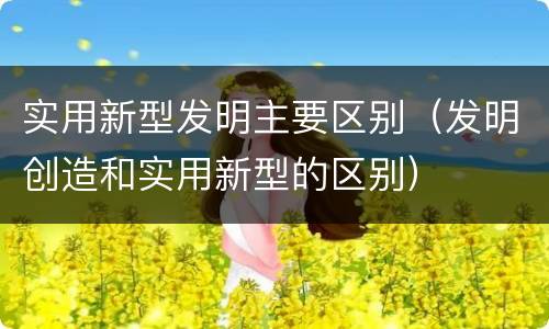 实用新型发明主要区别（发明创造和实用新型的区别）