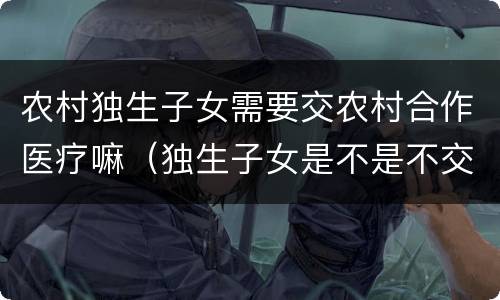 农村独生子女需要交农村合作医疗嘛（独生子女是不是不交农村合疗吗）