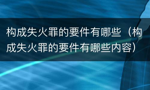 构成失火罪的要件有哪些（构成失火罪的要件有哪些内容）