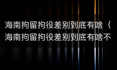 海南拘留拘役差别到底有啥（海南拘留拘役差别到底有啥不同）