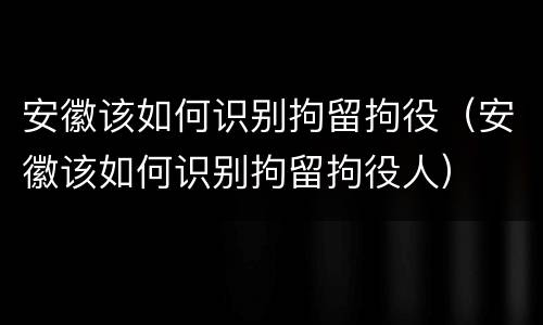 安徽该如何识别拘留拘役（安徽该如何识别拘留拘役人）