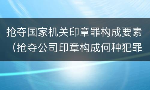 抢夺国家机关印章罪构成要素（抢夺公司印章构成何种犯罪）