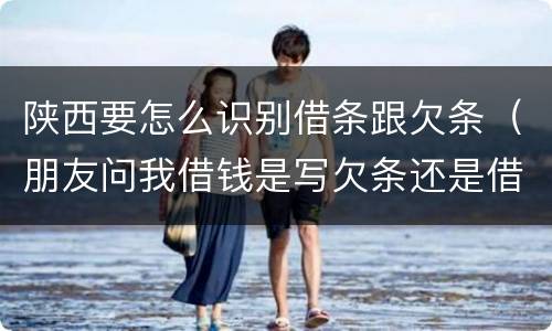 陕西要怎么识别借条跟欠条（朋友问我借钱是写欠条还是借条）