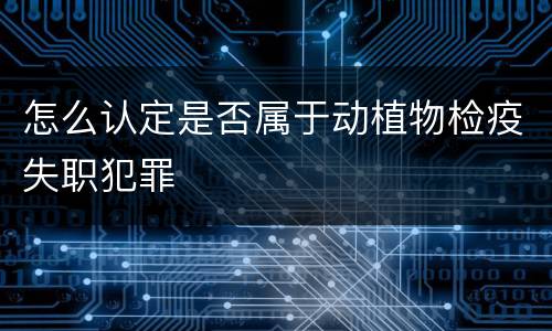 怎么认定是否属于动植物检疫失职犯罪