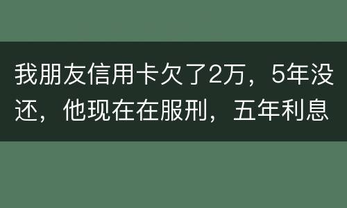 我朋友信用卡欠了2万，5年没还，他现在在服刑，五年利息是多少只还本金可以吗