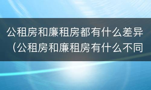 公租房和廉租房都有什么差异（公租房和廉租房有什么不同?）