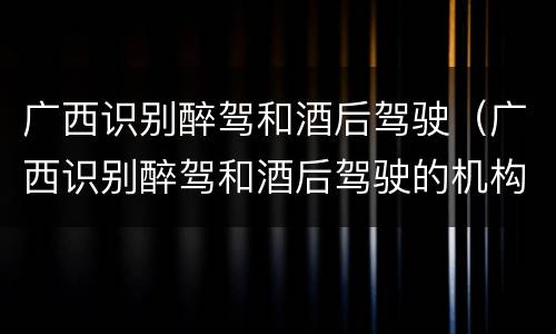 广西识别醉驾和酒后驾驶（广西识别醉驾和酒后驾驶的机构）
