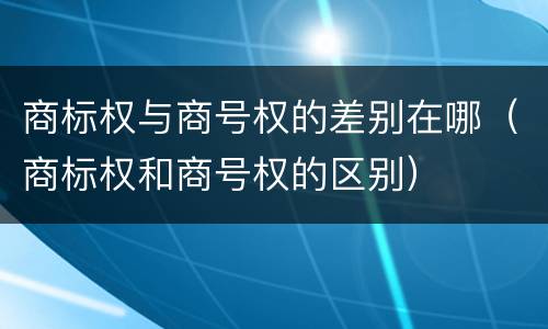 商标权与商号权的差别在哪（商标权和商号权的区别）