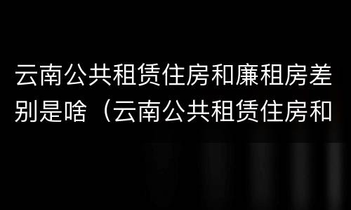 云南公共租赁住房和廉租房差别是啥（云南公共租赁住房和廉租房差别是啥呀）