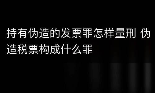 持有伪造的发票罪怎样量刑 伪造税票构成什么罪