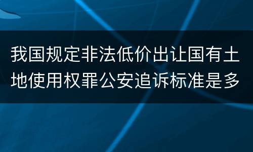 我国规定非法低价出让国有土地使用权罪公安追诉标准是多少