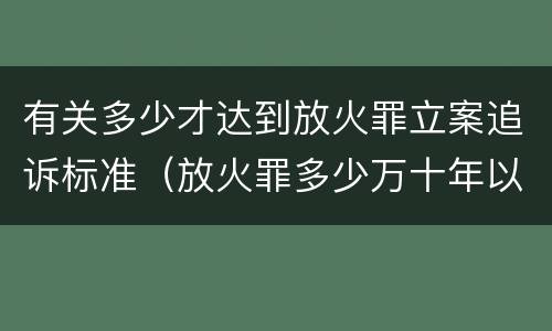 有关多少才达到放火罪立案追诉标准（放火罪多少万十年以上）
