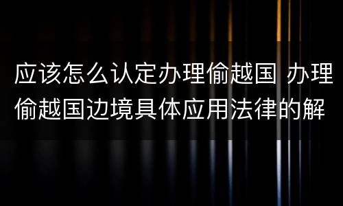 应该怎么认定办理偷越国 办理偷越国边境具体应用法律的解释