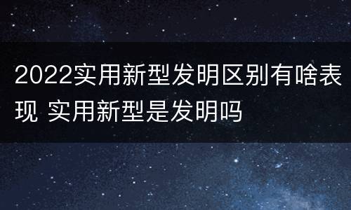 2022实用新型发明区别有啥表现 实用新型是发明吗