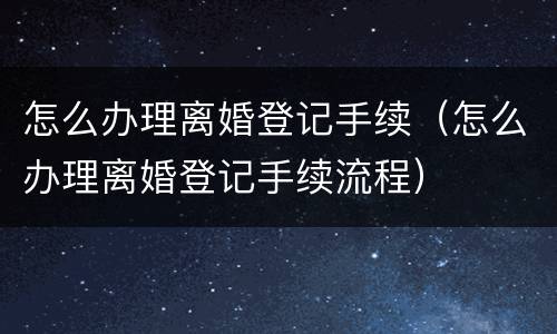 怎么办理离婚登记手续（怎么办理离婚登记手续流程）