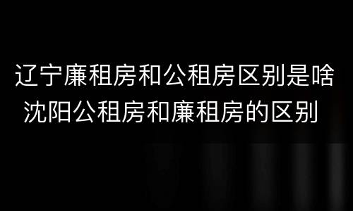 辽宁廉租房和公租房区别是啥 沈阳公租房和廉租房的区别