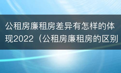 公租房廉租房差异有怎样的体现2022（公租房廉租房的区别有哪些）