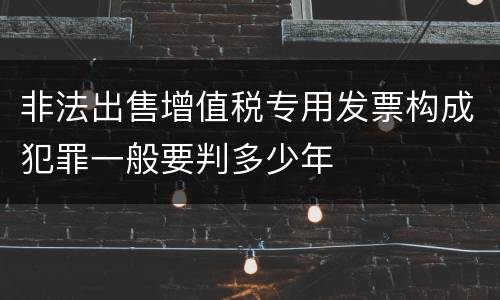 非法出售增值税专用发票构成犯罪一般要判多少年