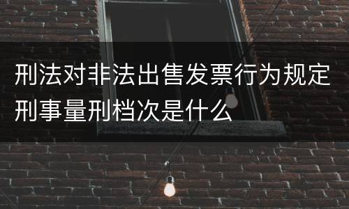 刑法对非法出售发票行为规定刑事量刑档次是什么
