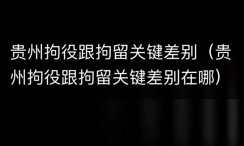 贵州拘役跟拘留关键差别（贵州拘役跟拘留关键差别在哪）