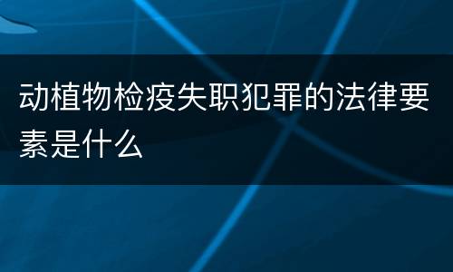 动植物检疫失职犯罪的法律要素是什么