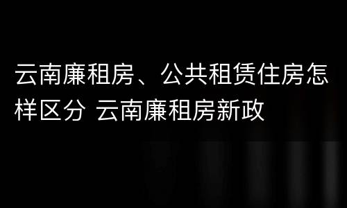 云南廉租房、公共租赁住房怎样区分 云南廉租房新政
