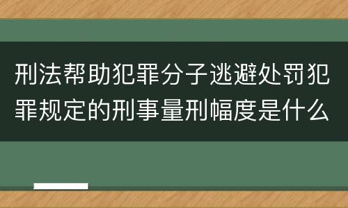 刑法帮助犯罪分子逃避处罚犯罪规定的刑事量刑幅度是什么样的