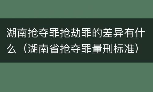 湖南抢夺罪抢劫罪的差异有什么（湖南省抢夺罪量刑标准）