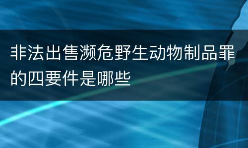 非法出售濒危野生动物制品罪的四要件是哪些