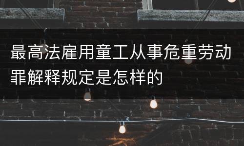 最高法雇用童工从事危重劳动罪解释规定是怎样的
