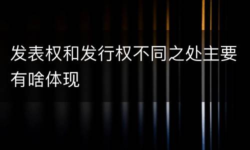 发表权和发行权不同之处主要有啥体现