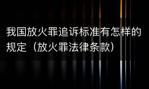 我国放火罪追诉标准有怎样的规定（放火罪法律条款）