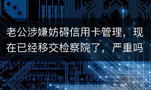 老公涉嫌妨碍信用卡管理，现在已经移交检察院了，严重吗？会怎么判刑