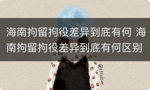 海南拘留拘役差异到底有何 海南拘留拘役差异到底有何区别