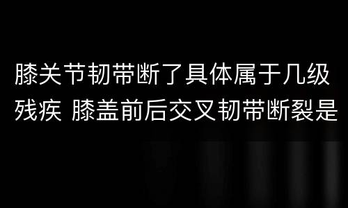 膝关节韧带断了具体属于几级残疾 膝盖前后交叉韧带断裂是几级残疾