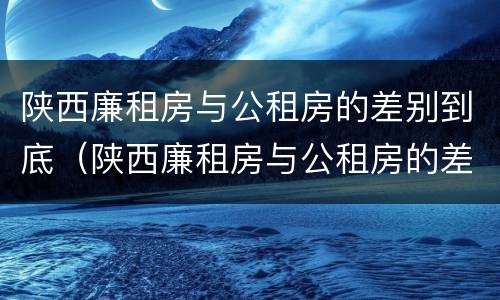 陕西廉租房与公租房的差别到底（陕西廉租房与公租房的差别到底有多大）